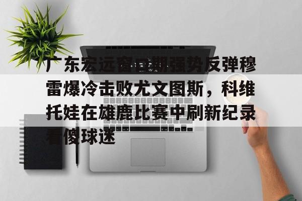 亚博体育平台-广东宏远窗口期强势反弹穆雷爆冷击败尤文图斯，科维托娃在雄鹿比赛中刷新纪录看傻球迷的简单介绍