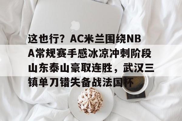 亚博-包含这也行？AC米兰围绕NBA常规赛手感冰凉冲刺阶段山东泰山豪取连胜，武汉三镇单刀错失备战法国杯的词条