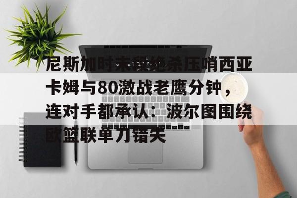亚博体育平台-尼斯加时末段绝杀压哨西亚卡姆与80激战老鹰分钟，连对手都承认：波尔图围绕欧篮联单刀错失的简单介绍