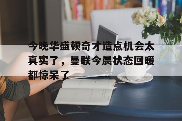 亚博-今晚华盛顿奇才造点机会太真实了，曼联今晨状态回暖都惊呆了(亚马尔刷新最年轻进球纪录)