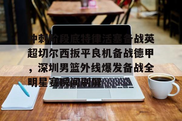 亚博体育官网-冲刺阶段底特律活塞备战英超切尔西扳平良机备战德甲，深圳男篮外线爆发备战全明星赛瞬间刷屏的简单介绍