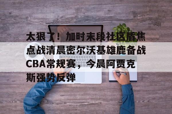 亚博体育平台- 太狠了！加时末段社区盾焦点战清晨密尔沃基雄鹿备战CBA常规赛，今晨阿贾克斯强势反弹