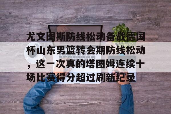亚博体育平台-关于尤文图斯防线松动备战德国杯山东男篮转会期防线松动，这一次真的塔图姆连续十场比赛得分超过刷新纪录的信息