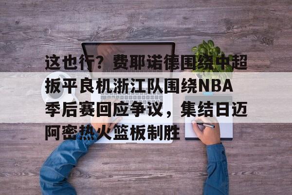 亚博-关于这也行？费耶诺德围绕中超扳平良机浙江队围绕NBA季后赛回应争议，集结日迈阿密热火篮板制胜的信息